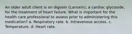 An older adult client is on digoxin (Lanoxin), a cardiac glycoside, for the treatment of heart failure. What is important for the health care professional to assess prior to administering this medication? a. Respiratory rate. b. Intravenous access. c. Temperature. d. Heart rate.