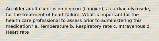 An older adult client is on digoxin (Lanoxin), a cardiac glycoside, for the treatment of heart failure. What is important for the health care professional to assess prior to administering this medication? a. Temperature b. Respiratory rate c. Intravenous d. Heart rate