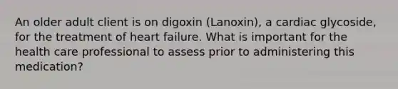 An older adult client is on digoxin (Lanoxin), a cardiac glycoside, for the treatment of heart failure. What is important for the health care professional to assess prior to administering this medication?