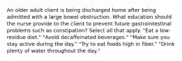 An older adult client is being discharged home after being admitted with a large bowel obstruction. What education should the nurse provide to the client to prevent future gastrointestinal problems such as constipation? Select all that apply. "Eat a low-residue diet." "Avoid decaffeinated beverages." "Make sure you stay active during the day." "Try to eat foods high in fiber." "Drink plenty of water throughout the day."