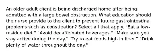 An older adult client is being discharged home after being admitted with a large bowel obstruction. What education should the nurse provide to the client to prevent future gastrointestinal problems such as constipation? Select all that apply. "Eat a low-residue diet." "Avoid decaffeinated beverages." "Make sure you stay active during the day." "Try to eat foods high in fiber." "Drink plenty of water throughout the day."