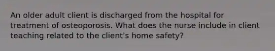 An older adult client is discharged from the hospital for treatment of osteoporosis. What does the nurse include in client teaching related to the client's home safety?
