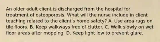 An older adult client is discharged from the hospital for treatment of osteoporosis. What will the nurse include in client teaching related to the client's home safety? A. Use area rugs on tile floors. B. Keep walkways free of clutter. C. Walk slowly on wet floor areas after mopping. D. Keep light low to prevent glare.