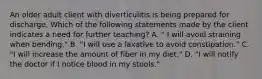 An older adult client with diverticulitis is being prepared for discharge. Which of the following statements made by the client indicates a need for further teaching? A. " I will avoid straining when bending." B. "I will use a laxative to avoid constipation." C. "I will increase the amount of fiber in my diet." D. "I will notify the doctor if I notice blood in my stools."