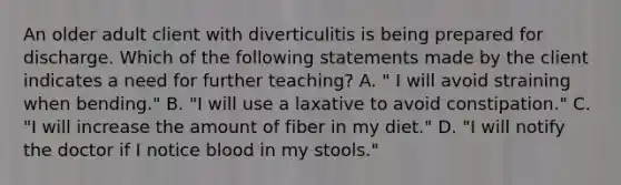 An older adult client with diverticulitis is being prepared for discharge. Which of the following statements made by the client indicates a need for further teaching? A. " I will avoid straining when bending." B. "I will use a laxative to avoid constipation." C. "I will increase the amount of fiber in my diet." D. "I will notify the doctor if I notice blood in my stools."