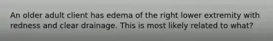 An older adult client has edema of the right lower extremity with redness and clear drainage. This is most likely related to what?