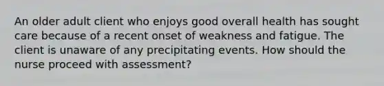 An older adult client who enjoys good overall health has sought care because of a recent onset of weakness and fatigue. The client is unaware of any precipitating events. How should the nurse proceed with assessment?