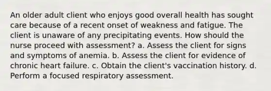 An older adult client who enjoys good overall health has sought care because of a recent onset of weakness and fatigue. The client is unaware of any precipitating events. How should the nurse proceed with assessment? a. Assess the client for signs and symptoms of anemia. b. Assess the client for evidence of chronic heart failure. c. Obtain the client's vaccination history. d. Perform a focused respiratory assessment.