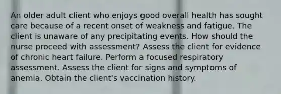 An older adult client who enjoys good overall health has sought care because of a recent onset of weakness and fatigue. The client is unaware of any precipitating events. How should the nurse proceed with assessment? Assess the client for evidence of chronic heart failure. Perform a focused respiratory assessment. Assess the client for signs and symptoms of anemia. Obtain the client's vaccination history.