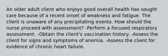 An older adult client who enjoys good overall health has sought care because of a recent onset of weakness and fatigue. The client is unaware of any precipitating events. How should the nurse proceed with assessment? -Perform a focused respiratory assessment. -Obtain the client's vaccination history. -Assess the client for signs and symptoms of anemia. -Assess the client for evidence of chronic heart failure.