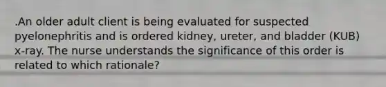 .An older adult client is being evaluated for suspected pyelonephritis and is ordered kidney, ureter, and bladder (KUB) x-ray. The nurse understands the significance of this order is related to which rationale?