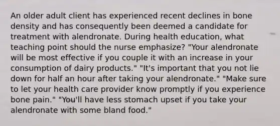 An older adult client has experienced recent declines in bone density and has consequently been deemed a candidate for treatment with alendronate. During health education, what teaching point should the nurse emphasize? "Your alendronate will be most effective if you couple it with an increase in your consumption of dairy products." "It's important that you not lie down for half an hour after taking your alendronate." "Make sure to let your health care provider know promptly if you experience bone pain." "You'll have less stomach upset if you take your alendronate with some bland food."