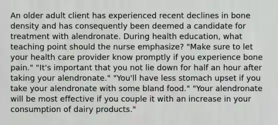 An older adult client has experienced recent declines in bone density and has consequently been deemed a candidate for treatment with alendronate. During health education, what teaching point should the nurse emphasize? "Make sure to let your health care provider know promptly if you experience bone pain." "It's important that you not lie down for half an hour after taking your alendronate." "You'll have less stomach upset if you take your alendronate with some bland food." "Your alendronate will be most effective if you couple it with an increase in your consumption of dairy products."