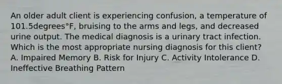 An older adult client is experiencing​ confusion, a temperature of 101.5degrees°​F, bruising to the arms and​ legs, and decreased urine output. The medical diagnosis is a urinary tract infection. Which is the most appropriate nursing diagnosis for this​ client? A. Impaired Memory B. Risk for Injury C. Activity Intolerance D. Ineffective Breathing Pattern