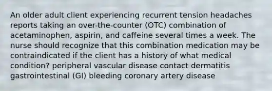 An older adult client experiencing recurrent tension headaches reports taking an over-the-counter (OTC) combination of acetaminophen, aspirin, and caffeine several times a week. The nurse should recognize that this combination medication may be contraindicated if the client has a history of what medical condition? peripheral vascular disease contact dermatitis gastrointestinal (GI) bleeding coronary artery disease