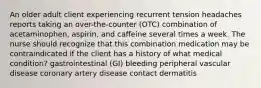 An older adult client experiencing recurrent tension headaches reports taking an over-the-counter (OTC) combination of acetaminophen, aspirin, and caffeine several times a week. The nurse should recognize that this combination medication may be contraindicated if the client has a history of what medical condition? gastrointestinal (GI) bleeding peripheral vascular disease coronary artery disease contact dermatitis