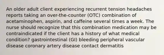 An older adult client experiencing recurrent tension headaches reports taking an over-the-counter (OTC) combination of acetaminophen, aspirin, and caffeine several times a week. The nurse should recognize that this combination medication may be contraindicated if the client has a history of what medical condition? gastrointestinal (GI) bleeding peripheral vascular disease coronary artery disease contact dermatitis