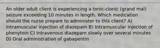 An older adult client is experiencing a tonic-clonic (grand mal) seizure exceeding 10 minutes in length. Which medication should the nurse prepare to administer to this client? A) Intramuscular injection of diazepam B) Intramuscular injection of phenytoin C) Intravenous diazepam slowly over several minutes D) Oral administration of gabapentin