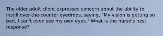 The older adult client expresses concern about the ability to instill over-the-counter eyedrops, saying, "My vision is getting so bad, I can't even see my own eyes." What is the nurse's best response?