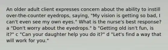 An older adult client expresses concern about the ability to instill over-the-counter eyedrops, saying, "My vision is getting so bad, I can't even see my own eyes." What is the nurse's best response? a "Don't worry about the eyedrops." b "Getting old isn't fun, is it?" c "Can your daughter help you do it?" d "Let's find a way that will work for you."