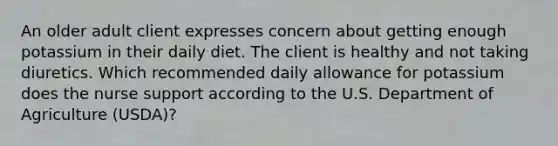 An older adult client expresses concern about getting enough potassium in their daily diet. The client is healthy and not taking diuretics. Which recommended daily allowance for potassium does the nurse support according to the U.S. Department of Agriculture (USDA)?