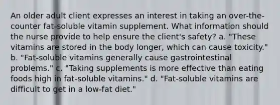 An older adult client expresses an interest in taking an over-the-counter fat-soluble vitamin supplement. What information should the nurse provide to help ensure the client's safety? a. "These vitamins are stored in the body longer, which can cause toxicity." b. "Fat-soluble vitamins generally cause gastrointestinal problems." c. "Taking supplements is more effective than eating foods high in fat-soluble vitamins." d. "Fat-soluble vitamins are difficult to get in a low-fat diet."