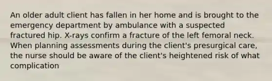 An older adult client has fallen in her home and is brought to the emergency department by ambulance with a suspected fractured hip. X-rays confirm a fracture of the left femoral neck. When planning assessments during the client's presurgical care, the nurse should be aware of the client's heightened risk of what complication