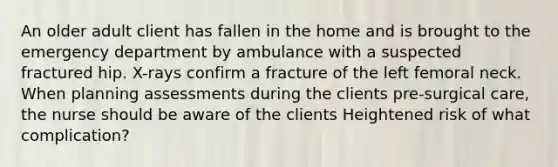 An older adult client has fallen in the home and is brought to the emergency department by ambulance with a suspected fractured hip. X-rays confirm a fracture of the left femoral neck. When planning assessments during the clients pre-surgical care, the nurse should be aware of the clients Heightened risk of what complication?