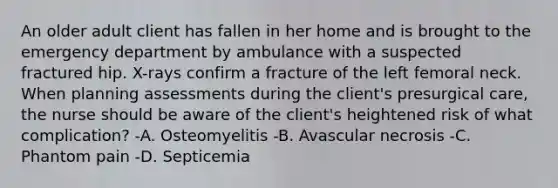 An older adult client has fallen in her home and is brought to the emergency department by ambulance with a suspected fractured hip. X-rays confirm a fracture of the left femoral neck. When planning assessments during the client's presurgical care, the nurse should be aware of the client's heightened risk of what complication? -A. Osteomyelitis -B. Avascular necrosis -C. Phantom pain -D. Septicemia