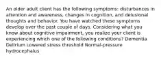 An older adult client has the following symptoms: disturbances in attention and awareness, changes in cognition, and delusional thoughts and behavior. You have watched these symptoms develop over the past couple of days. Considering what you know about cognitive impairment, you realize your client is experiencing which one of the following conditions? Dementia Delirium Lowered stress threshold Normal-pressure hydrocephalus