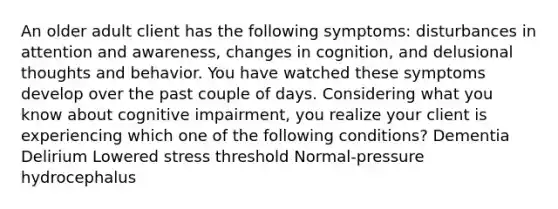 An older adult client has the following symptoms: disturbances in attention and awareness, changes in cognition, and delusional thoughts and behavior. You have watched these symptoms develop over the past couple of days. Considering what you know about cognitive impairment, you realize your client is experiencing which one of the following conditions? Dementia Delirium Lowered stress threshold Normal-pressure hydrocephalus