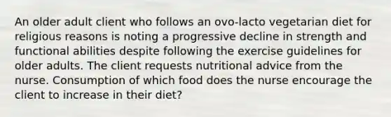 An older adult client who follows an ovo-lacto vegetarian diet for religious reasons is noting a progressive decline in strength and functional abilities despite following the exercise guidelines for older adults. The client requests nutritional advice from the nurse. Consumption of which food does the nurse encourage the client to increase in their diet?