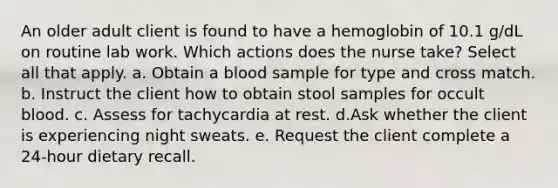 An older adult client is found to have a hemoglobin of 10.1 g/dL on routine lab work. Which actions does the nurse take? Select all that apply. a. Obtain a blood sample for type and cross match. b. Instruct the client how to obtain stool samples for occult blood. c. Assess for tachycardia at rest. d.Ask whether the client is experiencing night sweats. e. Request the client complete a 24-hour dietary recall.