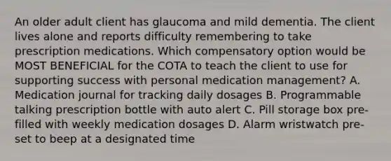 An older adult client has glaucoma and mild dementia. The client lives alone and reports difficulty remembering to take prescription medications. Which compensatory option would be MOST BENEFICIAL for the COTA to teach the client to use for supporting success with personal medication management? A. Medication journal for tracking daily dosages B. Programmable talking prescription bottle with auto alert C. Pill storage box pre-filled with weekly medication dosages D. Alarm wristwatch pre-set to beep at a designated time