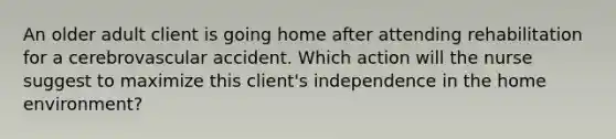 An older adult client is going home after attending rehabilitation for a cerebrovascular accident. Which action will the nurse suggest to maximize this client's independence in the home environment?