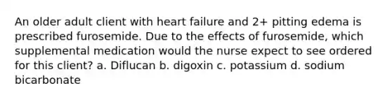 An older adult client with heart failure and 2+ pitting edema is prescribed furosemide. Due to the effects of furosemide, which supplemental medication would the nurse expect to see ordered for this client? a. Diflucan b. digoxin c. potassium d. sodium bicarbonate