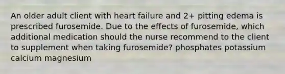 An older adult client with heart failure and 2+ pitting edema is prescribed furosemide. Due to the effects of furosemide, which additional medication should the nurse recommend to the client to supplement when taking furosemide? phosphates potassium calcium magnesium