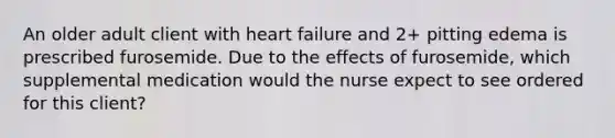 An older adult client with heart failure and 2+ pitting edema is prescribed furosemide. Due to the effects of furosemide, which supplemental medication would the nurse expect to see ordered for this client?