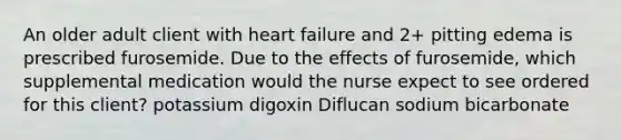 An older adult client with heart failure and 2+ pitting edema is prescribed furosemide. Due to the effects of furosemide, which supplemental medication would the nurse expect to see ordered for this client? potassium digoxin Diflucan sodium bicarbonate