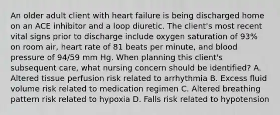 An older adult client with heart failure is being discharged home on an ACE inhibitor and a loop diuretic. The client's most recent vital signs prior to discharge include oxygen saturation of 93% on room air, heart rate of 81 beats per minute, and blood pressure of 94/59 mm Hg. When planning this client's subsequent care, what nursing concern should be identified? A. Altered tissue perfusion risk related to arrhythmia B. Excess fluid volume risk related to medication regimen C. Altered breathing pattern risk related to hypoxia D. Falls risk related to hypotension