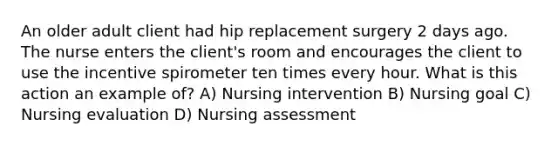 An older adult client had hip replacement surgery 2 days ago. The nurse enters the client's room and encourages the client to use the incentive spirometer ten times every hour. What is this action an example of? A) Nursing intervention B) Nursing goal C) Nursing evaluation D) Nursing assessment