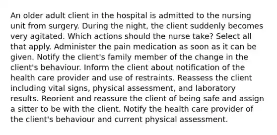 An older adult client in the hospital is admitted to the nursing unit from surgery. During the night, the client suddenly becomes very agitated. Which actions should the nurse take? Select all that apply. Administer the pain medication as soon as it can be given. Notify the client's family member of the change in the client's behaviour. Inform the client about notification of the health care provider and use of restraints. Reassess the client including vital signs, physical assessment, and laboratory results. Reorient and reassure the client of being safe and assign a sitter to be with the client. Notify the health care provider of the client's behaviour and current physical assessment.