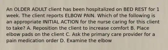 An OLDER ADULT client has been hospitalized on BED REST for 1 week. The client reports ELBOW PAIN. Which of the following is an appropriate INITIAL ACTION for the nurse caring for this client to take? A. Reposition the client to increase comfort B. Place elbow pads on the client C. Ask the primary care provider for a pain medication order D. Examine the elbow