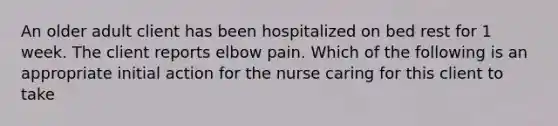 An older adult client has been hospitalized on bed rest for 1 week. The client reports elbow pain. Which of the following is an appropriate initial action for the nurse caring for this client to take