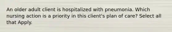 An older adult client is hospitalized with pneumonia. Which nursing action is a priority in this client's plan of care? Select all that Apply.