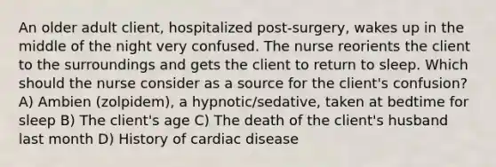 An older adult client, hospitalized post-surgery, wakes up in the middle of the night very confused. The nurse reorients the client to the surroundings and gets the client to return to sleep. Which should the nurse consider as a source for the client's confusion? A) Ambien (zolpidem), a hypnotic/sedative, taken at bedtime for sleep B) The client's age C) The death of the client's husband last month D) History of cardiac disease