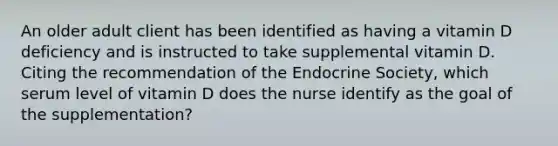 An older adult client has been identified as having a vitamin D deficiency and is instructed to take supplemental vitamin D. Citing the recommendation of the Endocrine Society, which serum level of vitamin D does the nurse identify as the goal of the supplementation?