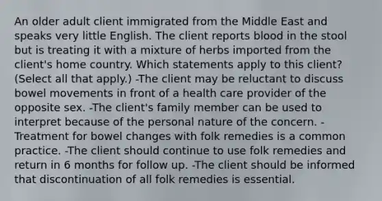 An older adult client immigrated from the Middle East and speaks very little English. The client reports blood in the stool but is treating it with a mixture of herbs imported from the client's home country. Which statements apply to this client? (Select all that apply.) -The client may be reluctant to discuss bowel movements in front of a health care provider of the opposite sex. -The client's family member can be used to interpret because of the personal nature of the concern. -Treatment for bowel changes with folk remedies is a common practice. -The client should continue to use folk remedies and return in 6 months for follow up. -The client should be informed that discontinuation of all folk remedies is essential.