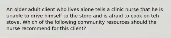 An older adult client who lives alone tells a clinic nurse that he is unable to drive himself to the store and is afraid to cook on teh stove. Which of the following community resources should the nurse recommend for this client?