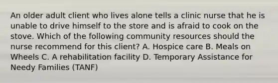 An older adult client who lives alone tells a clinic nurse that he is unable to drive himself to the store and is afraid to cook on the stove. Which of the following community resources should the nurse recommend for this client? A. Hospice care B. Meals on Wheels C. A rehabilitation facility D. Temporary Assistance for Needy Families (TANF)